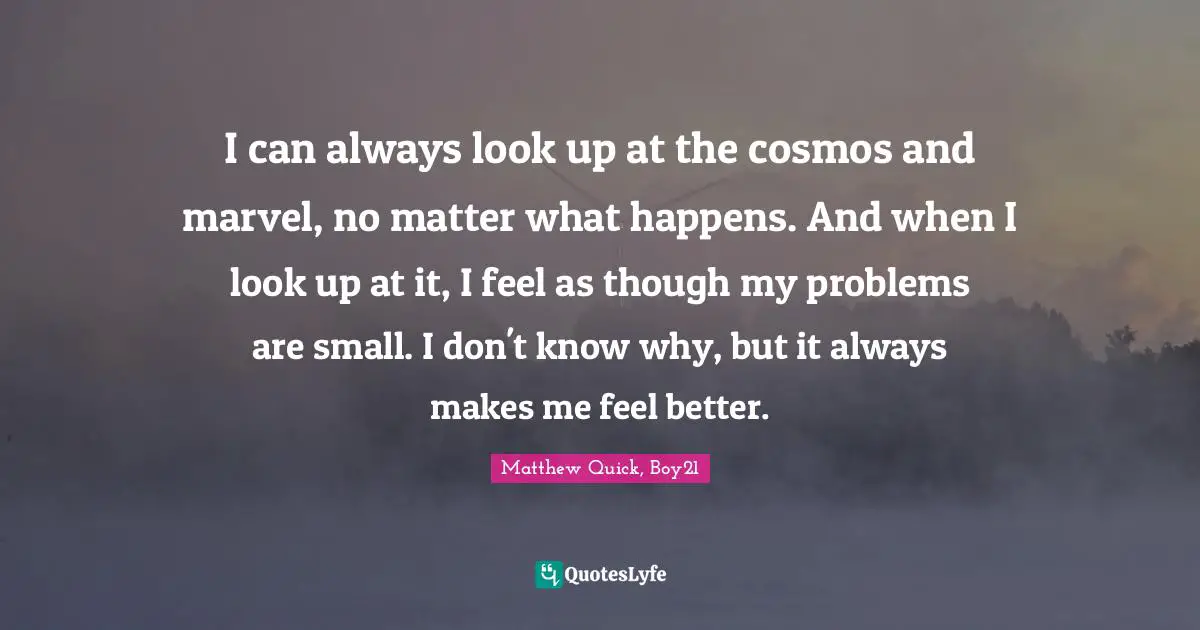 I can always look up at the cosmos and marvel, no matter what happens. And when I look up at it, I feel as though my problems are small. I don't know why, but it always makes me feel better.