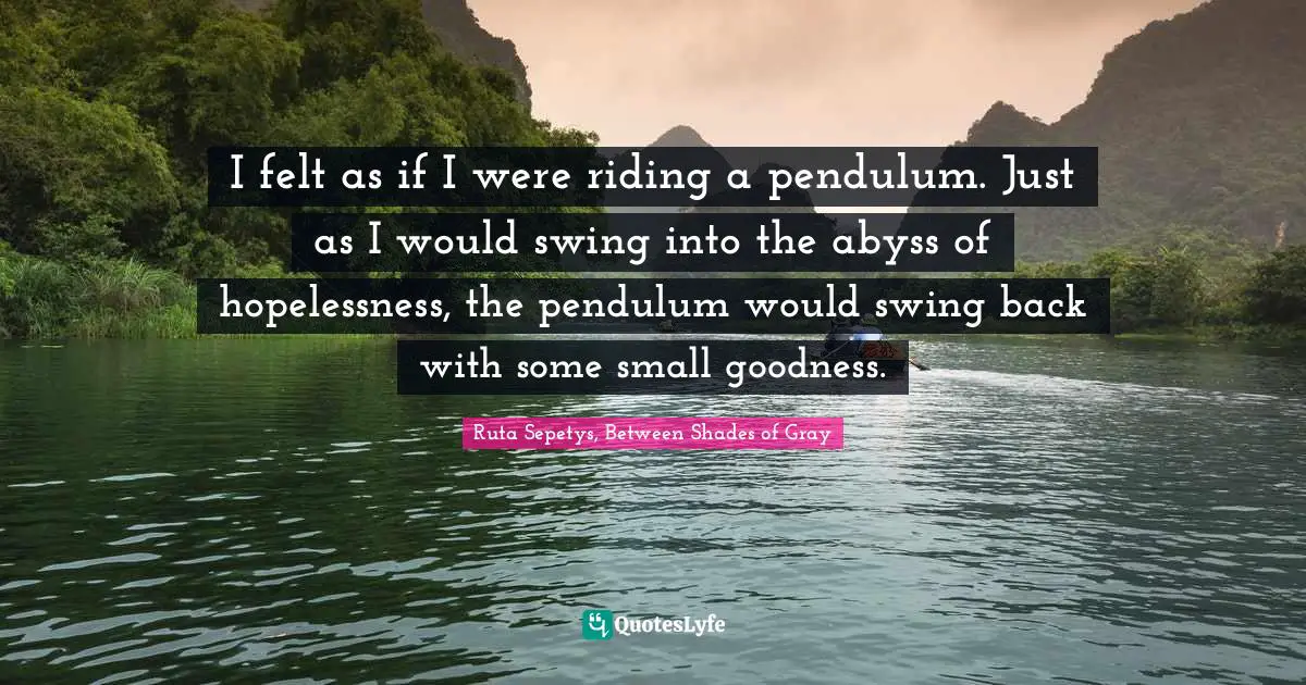 I felt as if I were riding a pendulum. Just as I would swing into the abyss of hopelessness, the pendulum would swing back with some small goodness.