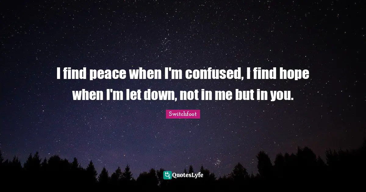 I find peace when I'm confused, I find hope when I'm let down, not in me but in you.