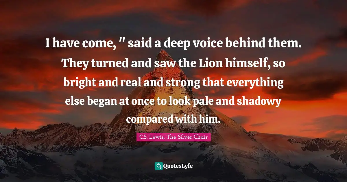 I have come, " said a deep voice behind them. They turned and saw the Lion himself, so bright and real and strong that everything else began at once to look pale and shadowy compared with him.