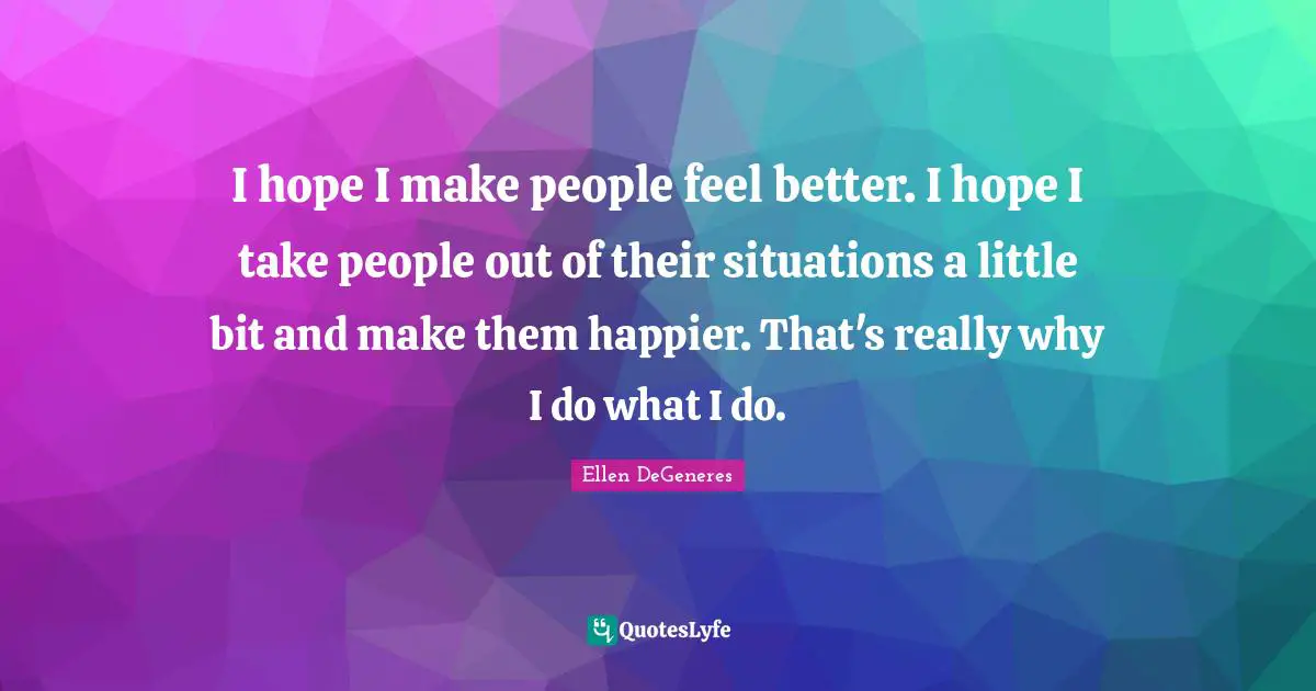 I hope I make people feel better. I hope I take people out of their situations a little bit and make them happier. That's really why I do what I do.