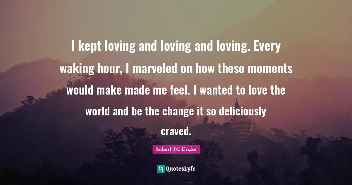 Robert M. Drake Quotes: "I kept loving and loving and loving. Every waking hour, I marveled on how these moments would make made me feel. I wanted to love the world and be the change it so deliciously craved."