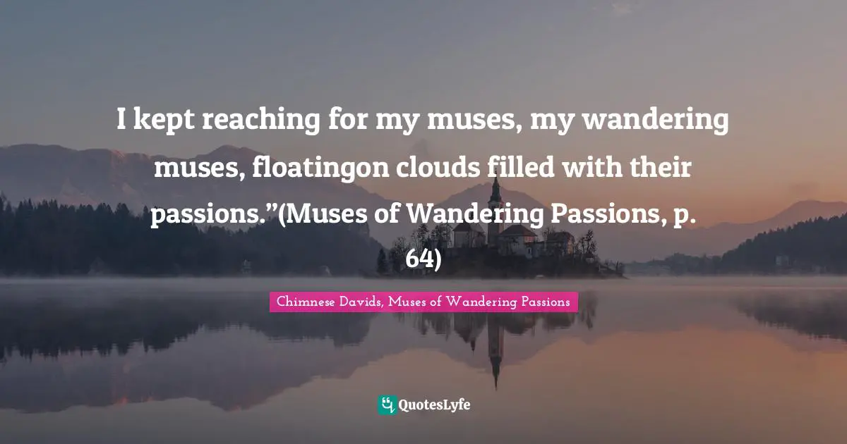 I kept reaching for my muses, my wandering muses, floatingon clouds filled with their passions.”(Muses of Wandering Passions, p. 64)