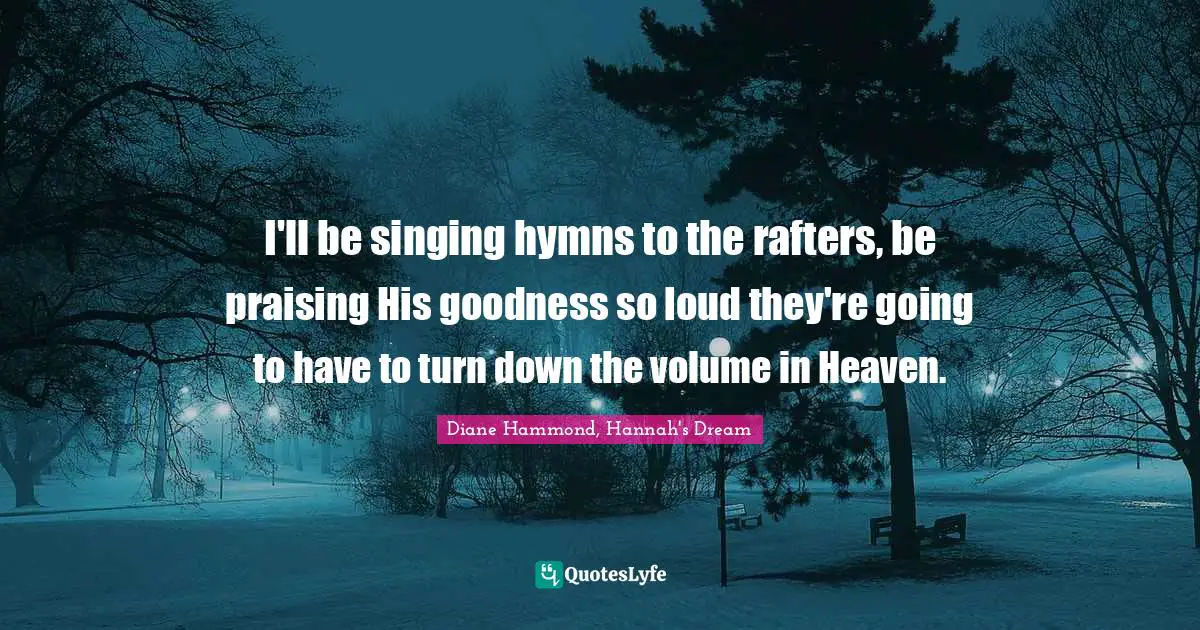 I'll be singing hymns to the rafters, be praising His goodness so loud they're going to have to turn down the volume in Heaven.