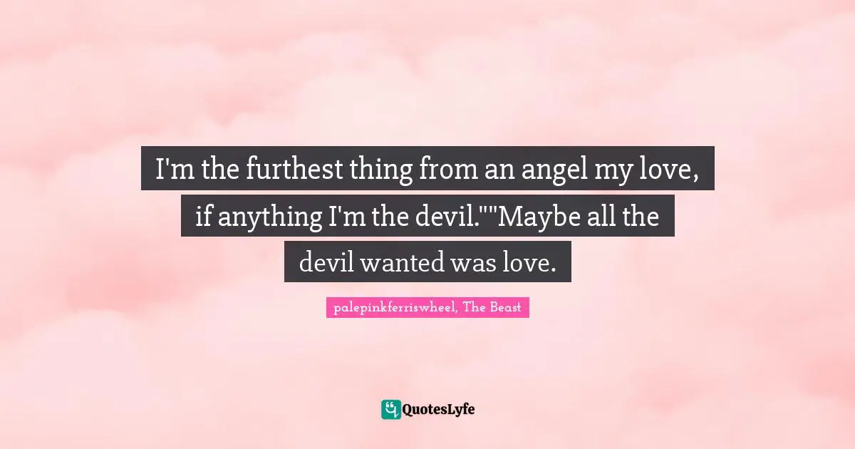 I'm the furthest thing from an angel my love, if anything I'm the devil.""Maybe all the devil wanted was love.