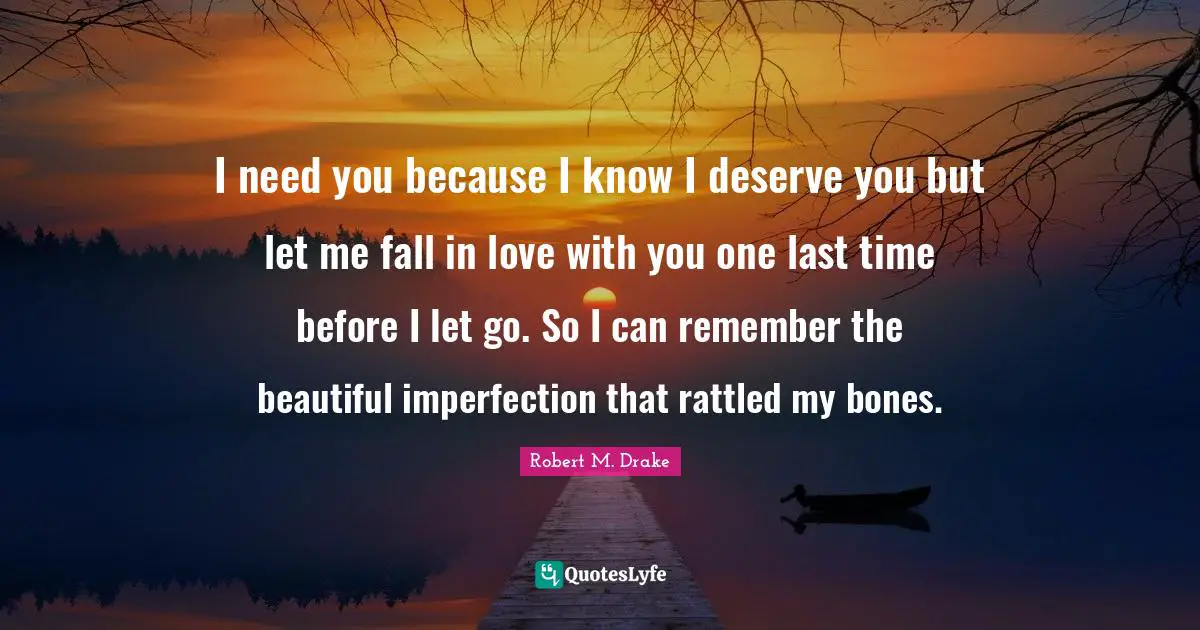 I need you because I know I deserve you but let me fall in love with you one last time before I let go. So I can remember the beautiful imperfection that rattled my bones.