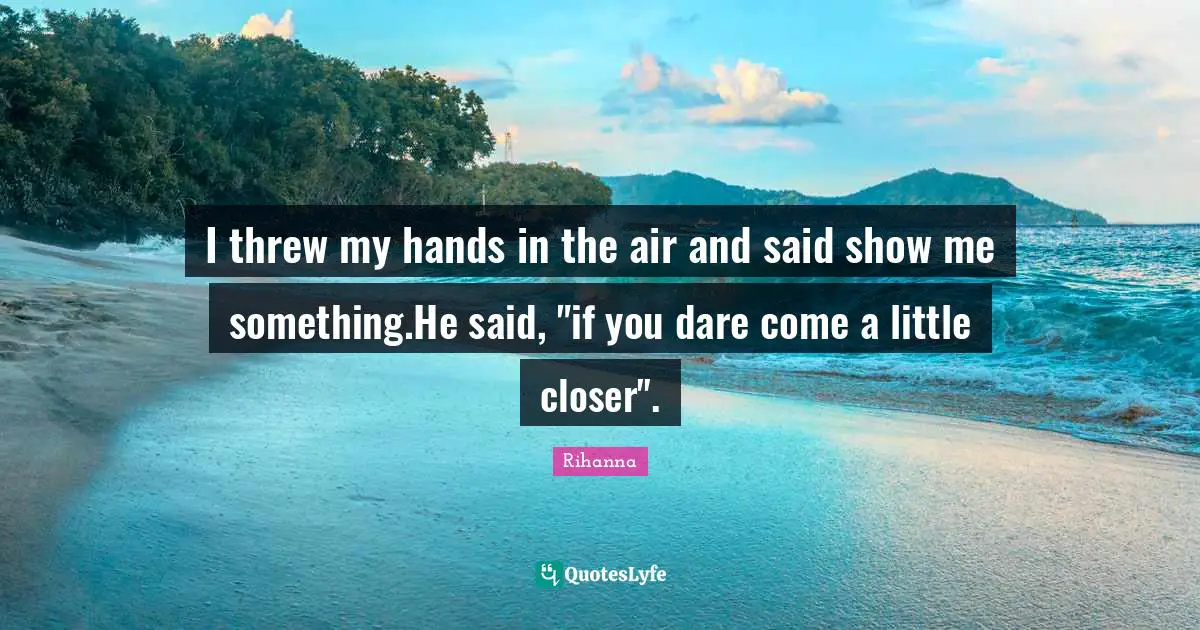 I threw my hands in the air and said show me something.He said, "if you dare come a little closer".
