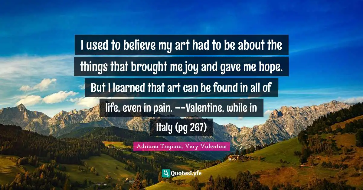 I used to believe my art had to be about the things that brought me joy and gave me hope. But I learned that art can be found in all of life, even in pain. --Valentine, while in Italy (pg 267)