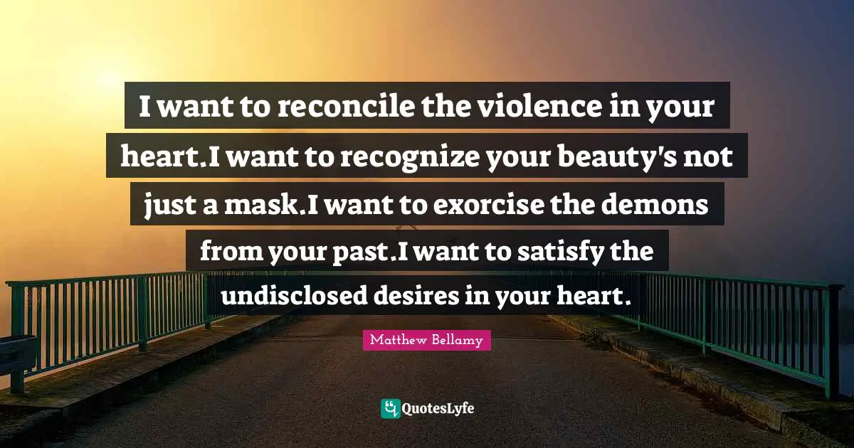 I want to reconcile the violence in your heart.I want to recognize your beauty's not just a mask.I want to exorcise the demons from your past.I want to satisfy the undisclosed desires in your heart.