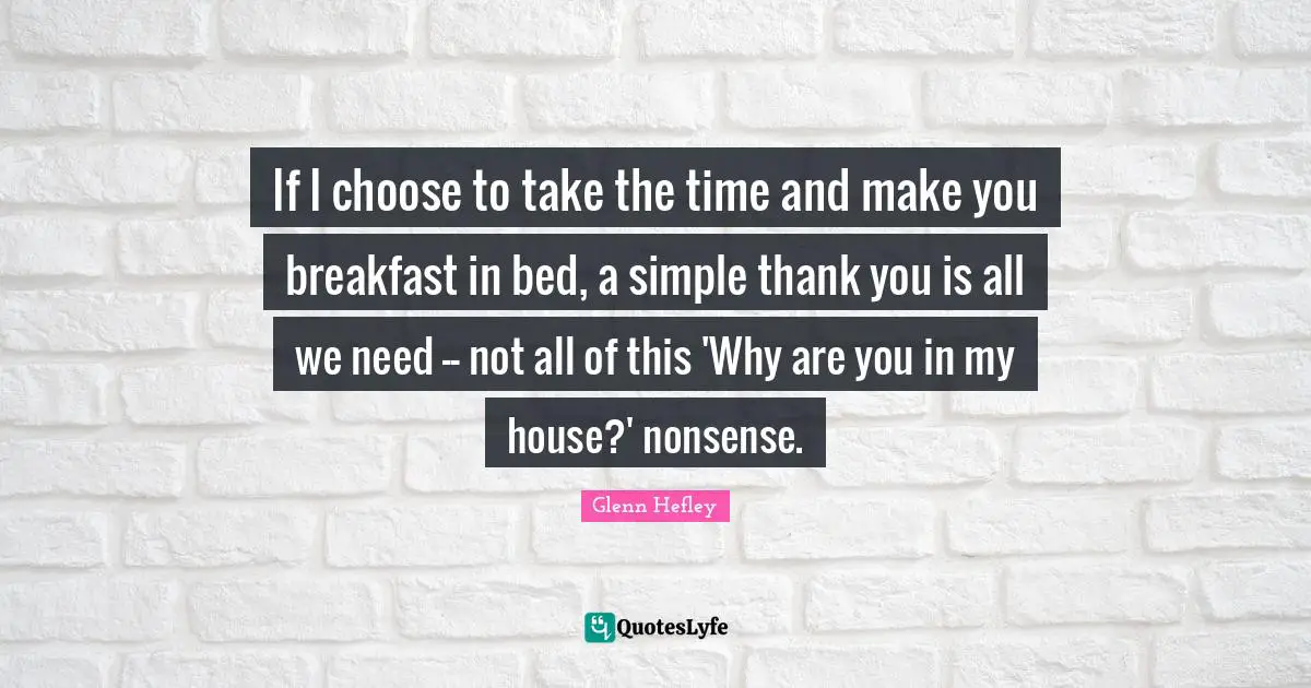If I choose to take the time and make you breakfast in bed, a simple thank you is all we need -- not all of this 'Why are you in my house?' nonsense.
