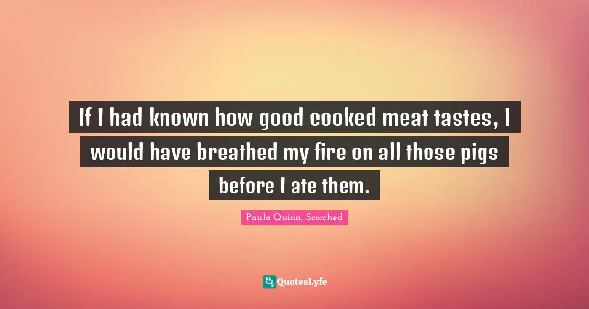 If I had known how good cooked meat tastes, I would have breathed my fire on all those pigs before I ate them.