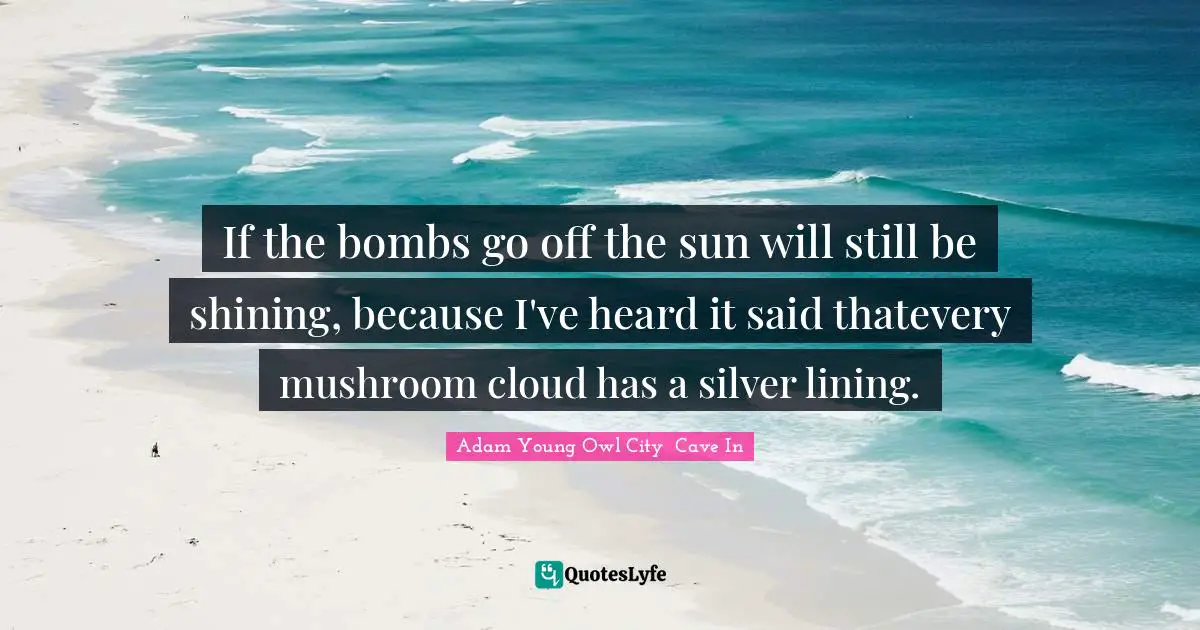 If the bombs go off the sun will still be shining, because I've heard it said thatevery mushroom cloud has a silver lining.