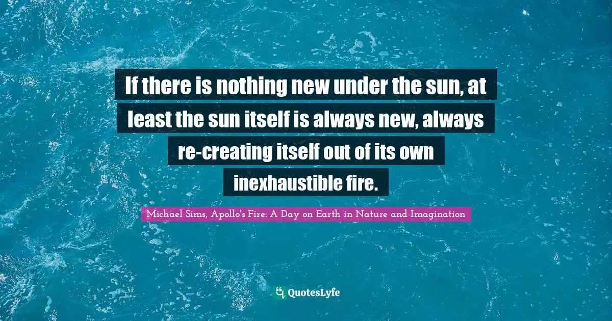 If there is nothing new under the sun, at least the sun itself is always new, always re-creating itself out of its own inexhaustible fire.