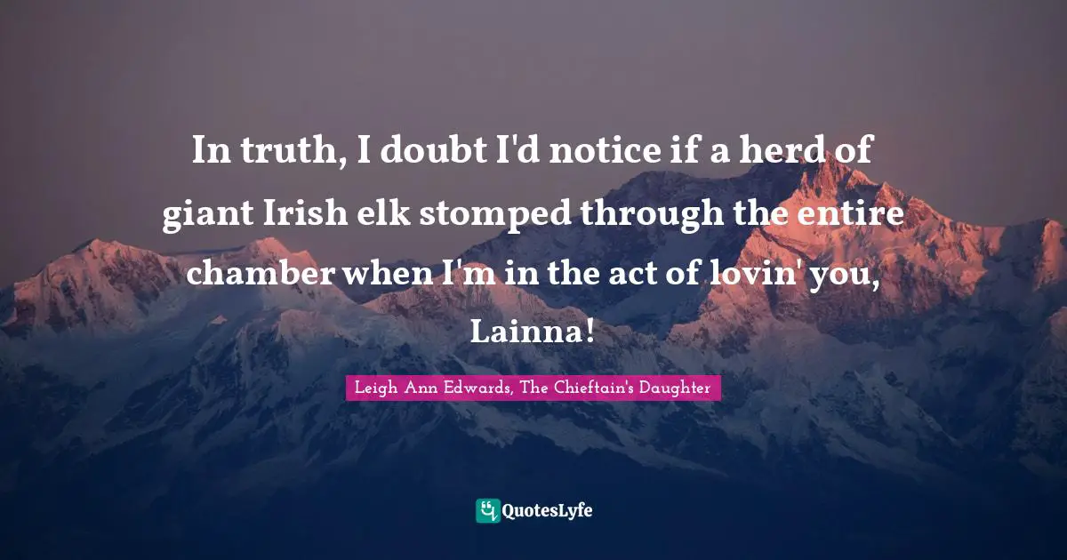 In truth, I doubt I'd notice if a herd of giant Irish elk stomped through the entire chamber when I'm in the act of lovin' you, Lainna!