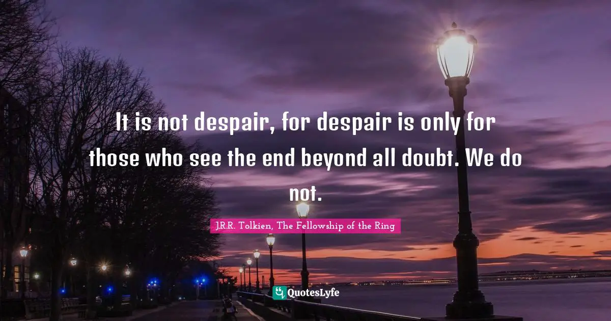 It is not despair, for despair is only for those who see the end beyond all doubt. We do not.