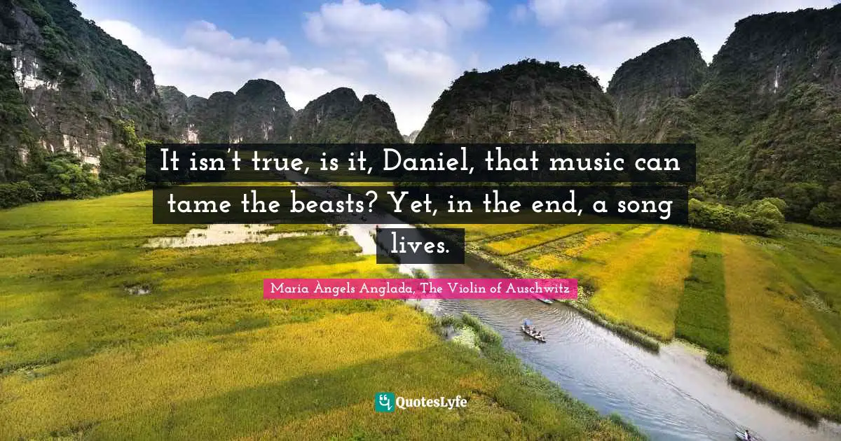 It isn’t true, is it, Daniel, that music can tame the beasts? Yet, in the end, a song lives.