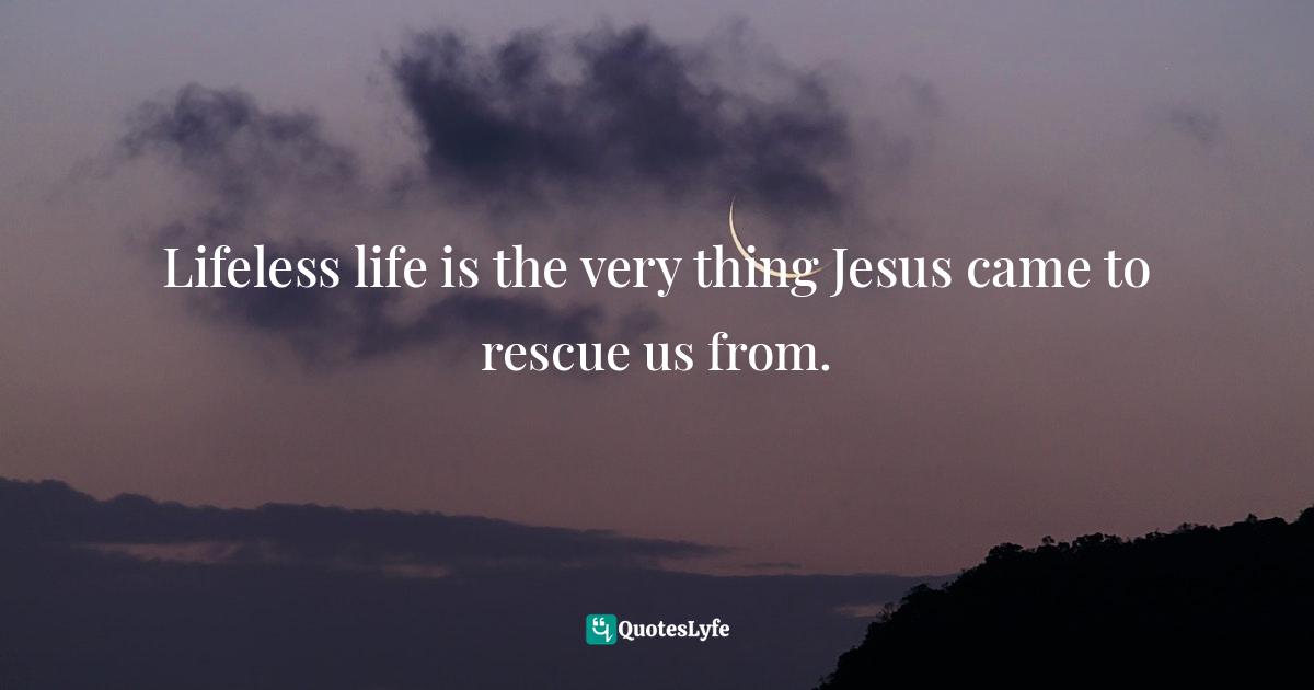 Lifeless life is the very thing Jesus came to rescue us from.