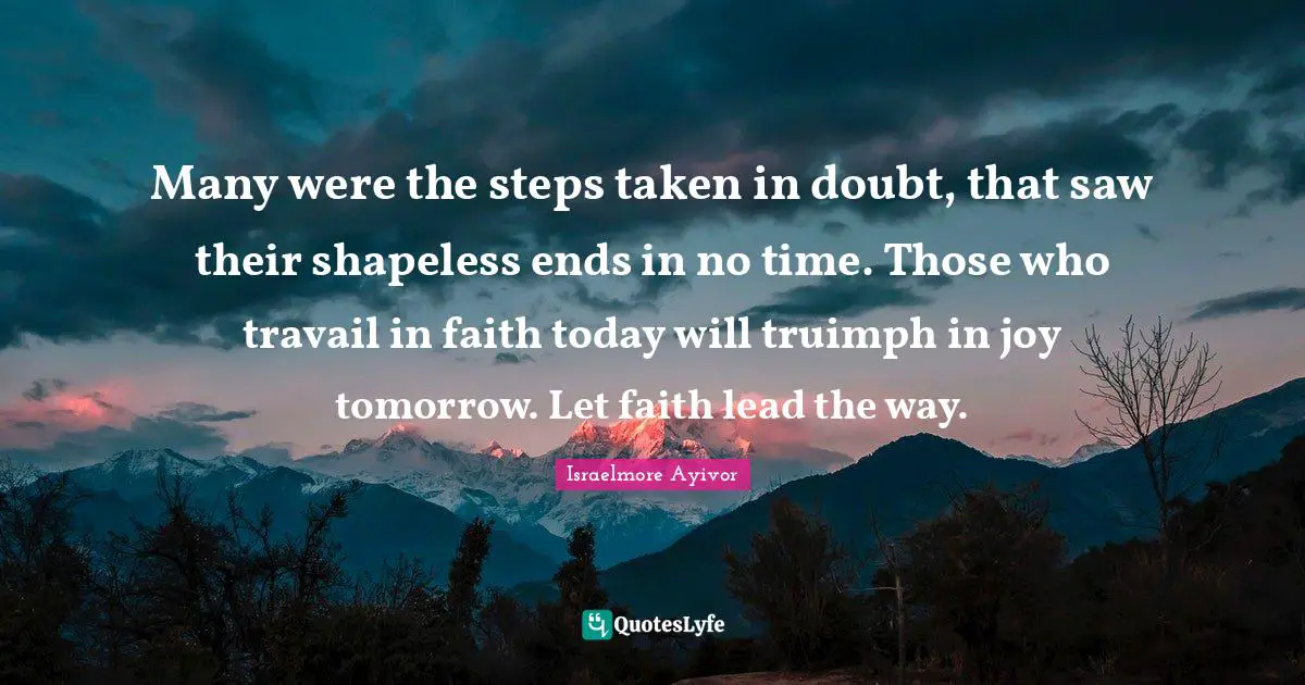 Many were the steps taken in doubt, that saw their shapeless ends in no time. Those who travail in faith today will truimph in joy tomorrow. Let faith lead the way.