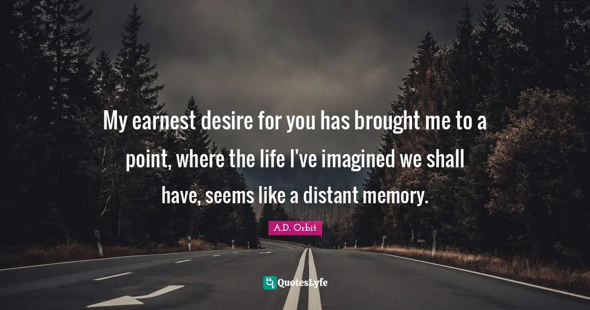 My earnest desire for you has brought me to a point, where the life I've imagined we shall have, seems like a distant memory.