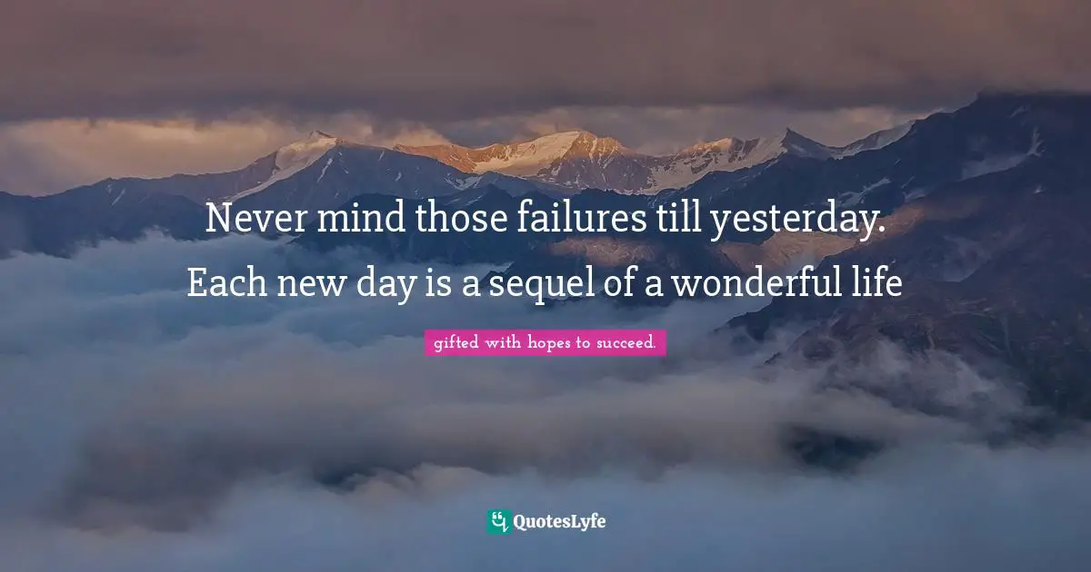 Never mind those failures till yesterday. Each new day is a sequel of a wonderful life