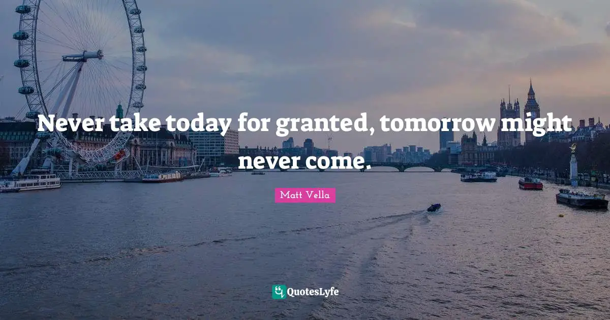 Never take today for granted, tomorrow might never come.