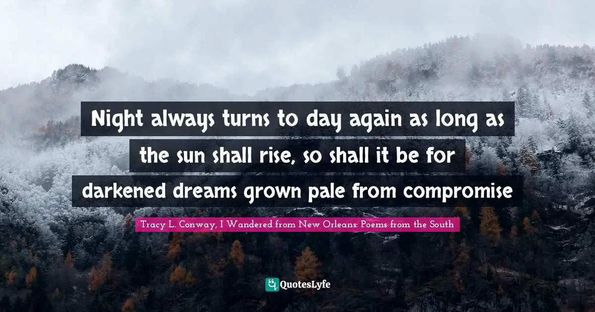 Night always turns to day again as long as the sun shall rise, so shall it be for darkened dreams grown pale from compromise