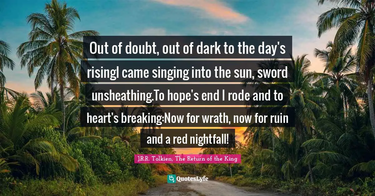 Out of doubt, out of dark to the day's risingI came singing into the sun, sword unsheathing.To hope's end I rode and to heart's breaking:Now for wrath, now for ruin and a red nightfall!
