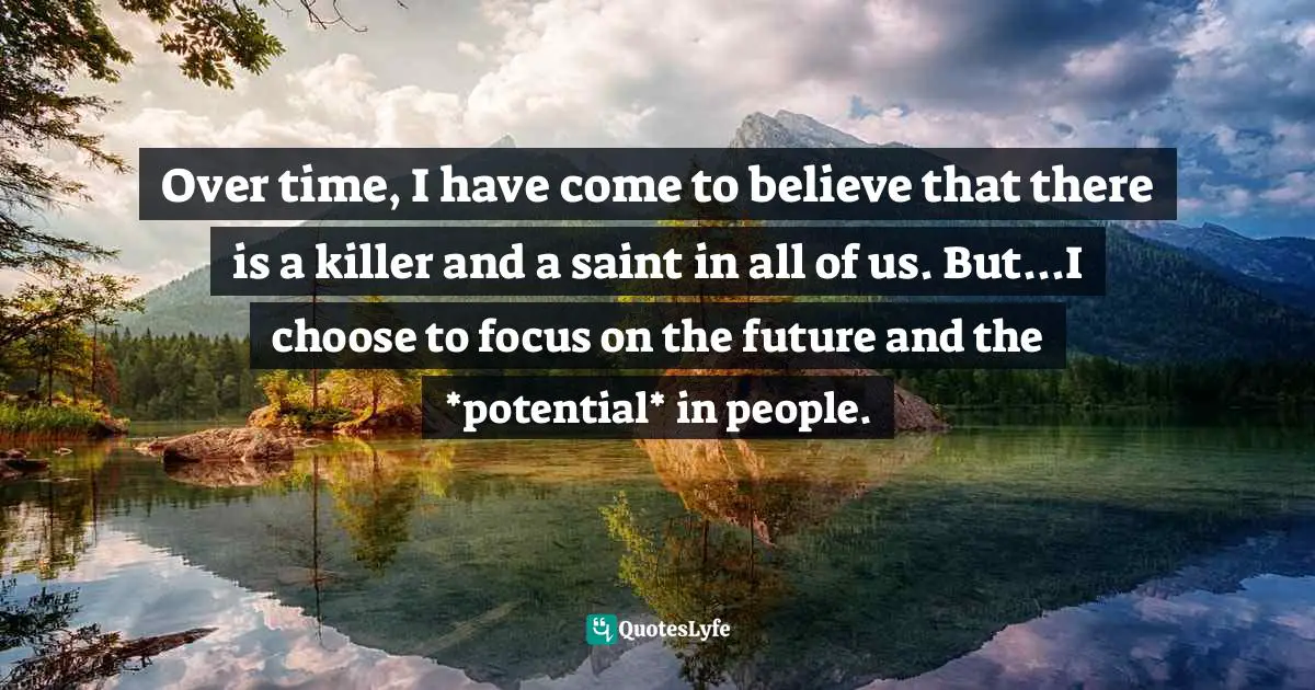 Over time, I have come to believe that there is a killer and a saint in all of us. But...I choose to focus on the future and the *potential* in people.