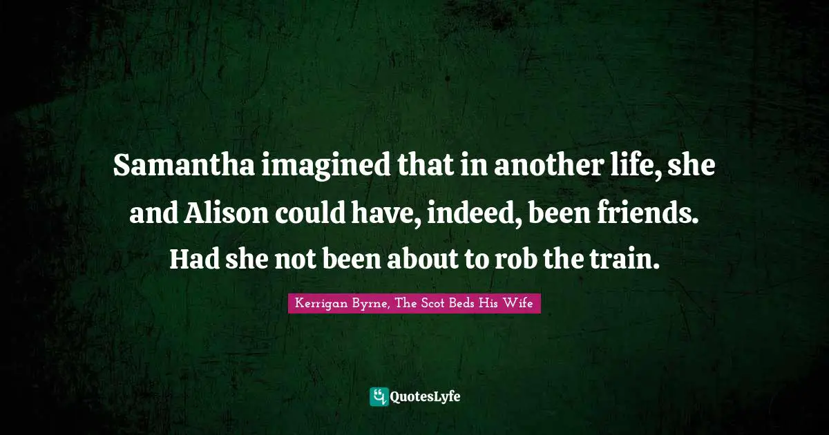 Samantha imagined that in another life, she and Alison could have, indeed, been friends.	Had she not been about to rob the train.