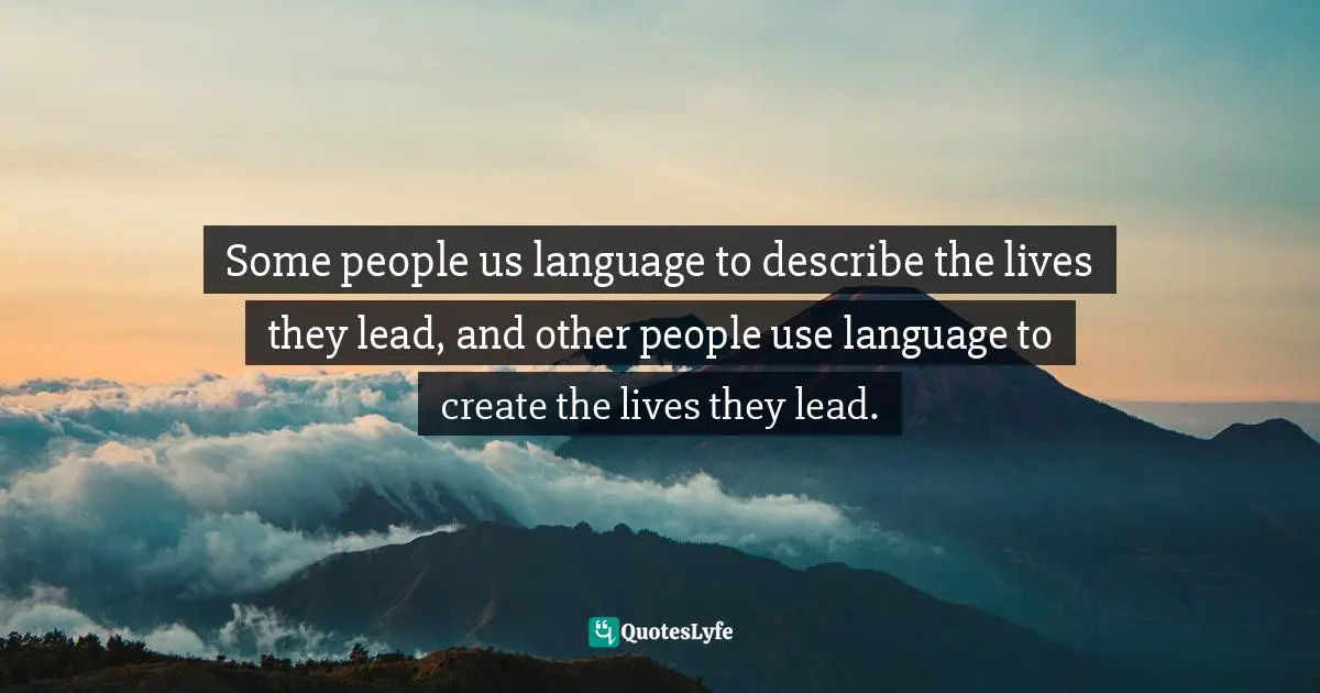 Some people us language to describe the lives they lead, and other people use language to create the lives they lead.