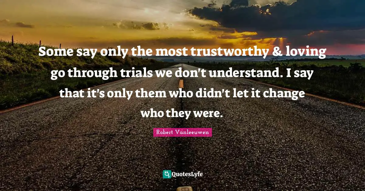 Some say only the most trustworthy & loving go through trials we don't understand. I say that it's only them who didn't let it change who they were.