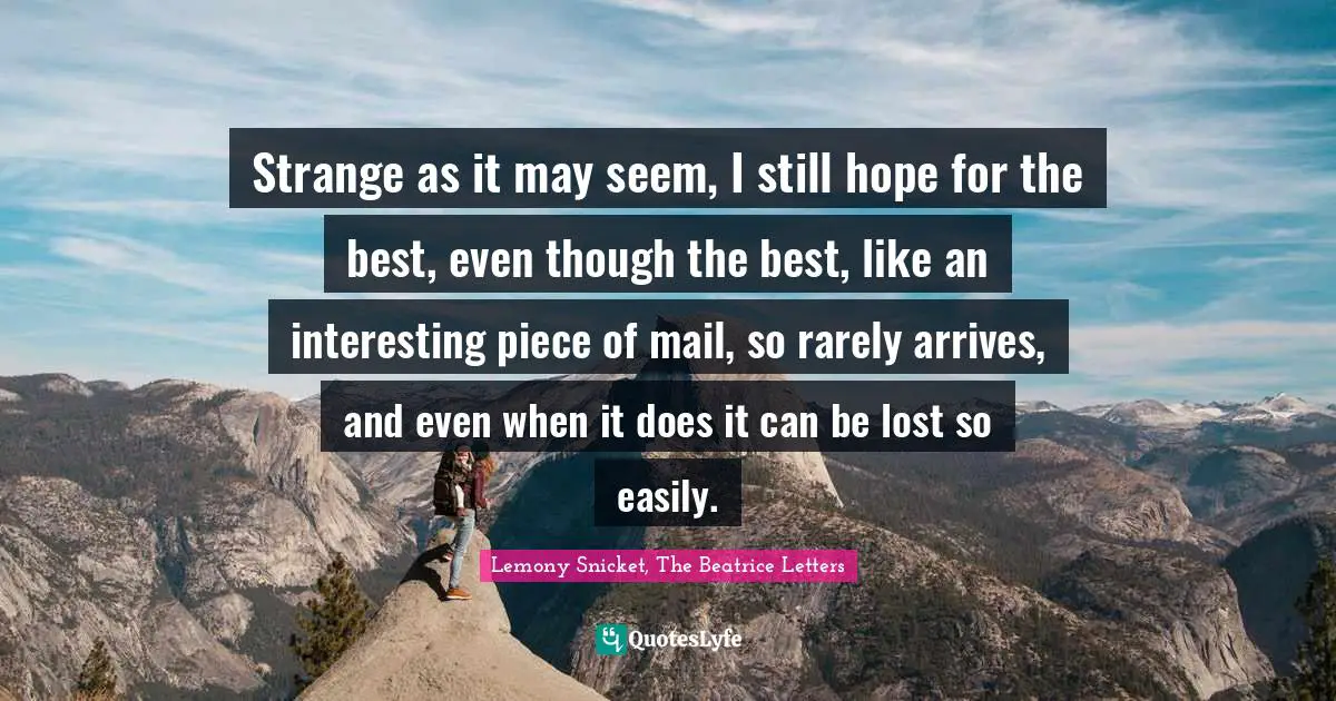 Strange as it may seem, I still hope for the best, even though the best, like an interesting piece of mail, so rarely arrives, and even when it does it can be lost so easily.