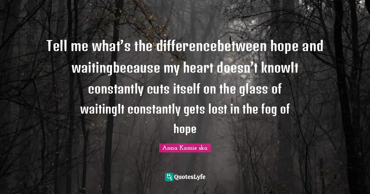 Tell me what’s the differencebetween hope and waitingbecause my heart doesn’t knowIt constantly cuts itself on the glass of waitingIt constantly gets lost in the fog of hope