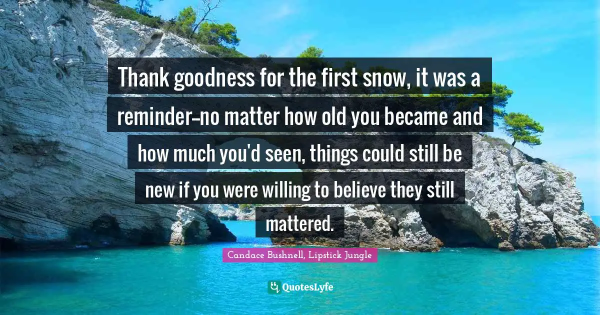 Thank goodness for the first snow, it was a reminder--no matter how old you became and how much you'd seen, things could still be new if you were willing to believe they still mattered.