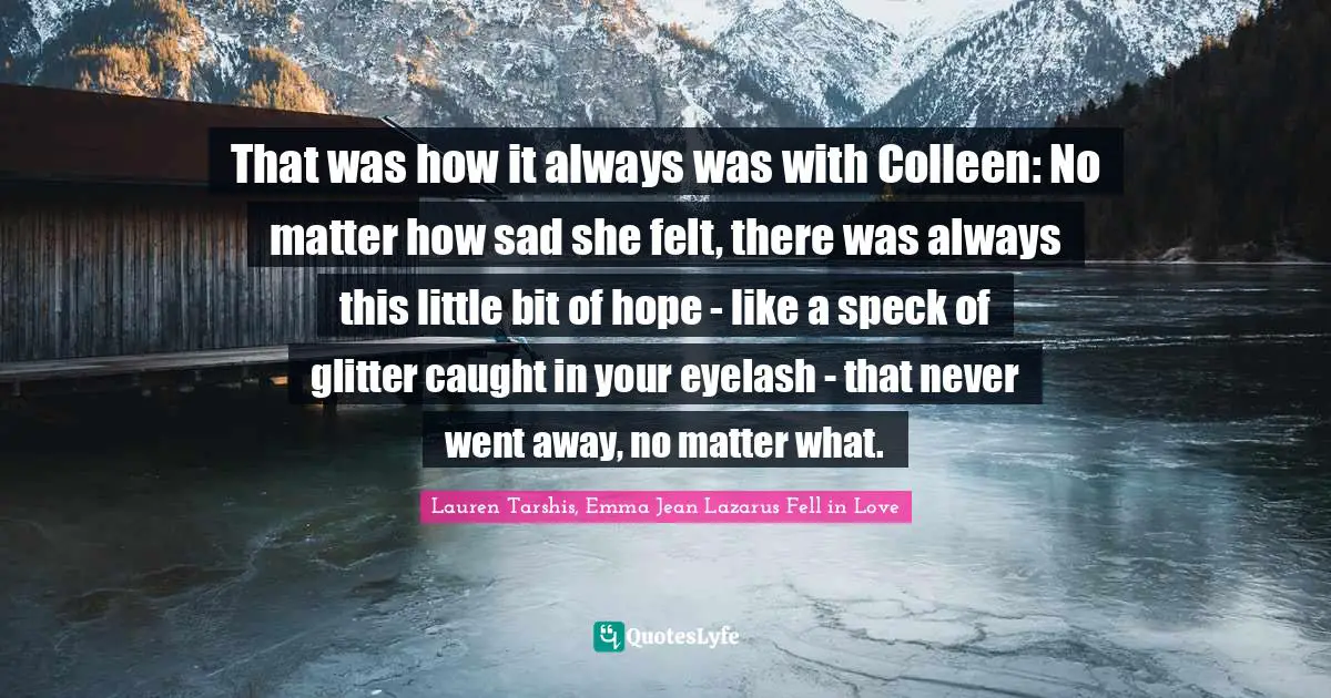 That was how it always was with Colleen: No matter how sad she felt, there was always this little bit of hope - like a speck of glitter caught in your eyelash - that never went away, no matter what.