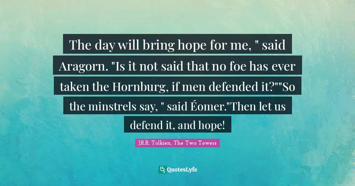 The day will bring hope for me, " said Aragorn. "Is it not said that no foe has ever taken the Hornburg, if men defended it?""So the minstrels say, " said Éomer."Then let us defend it, and hope!