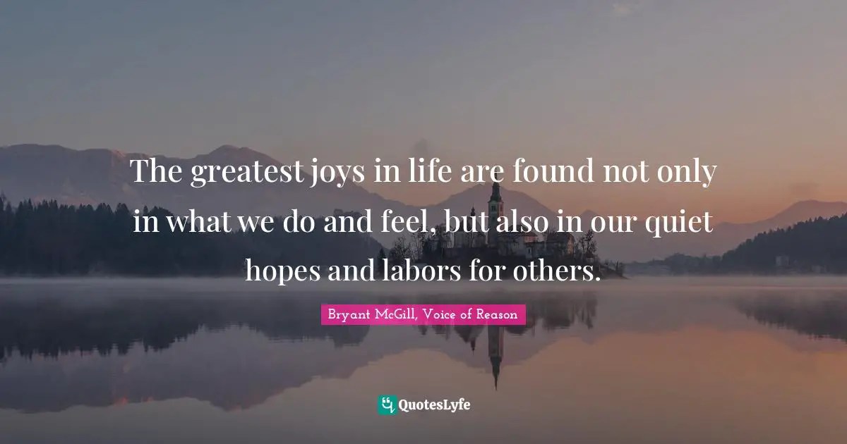 Bryant McGill Quotes: "The greatest joys in life are found not only in what we do and feel, but also in our quiet hopes and labors for others."