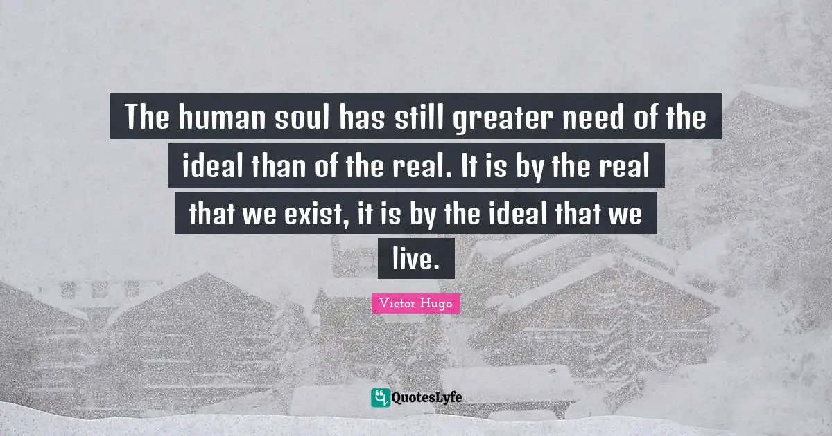 The human soul has still greater need of the ideal than of the real. It is by the real that we exist, it is by the ideal that we live.