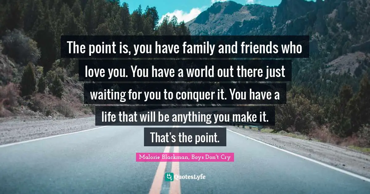 The point is, you have family and friends who love you. You have a world out there just waiting for you to conquer it. You have a life that will be anything you make it. That's the point.