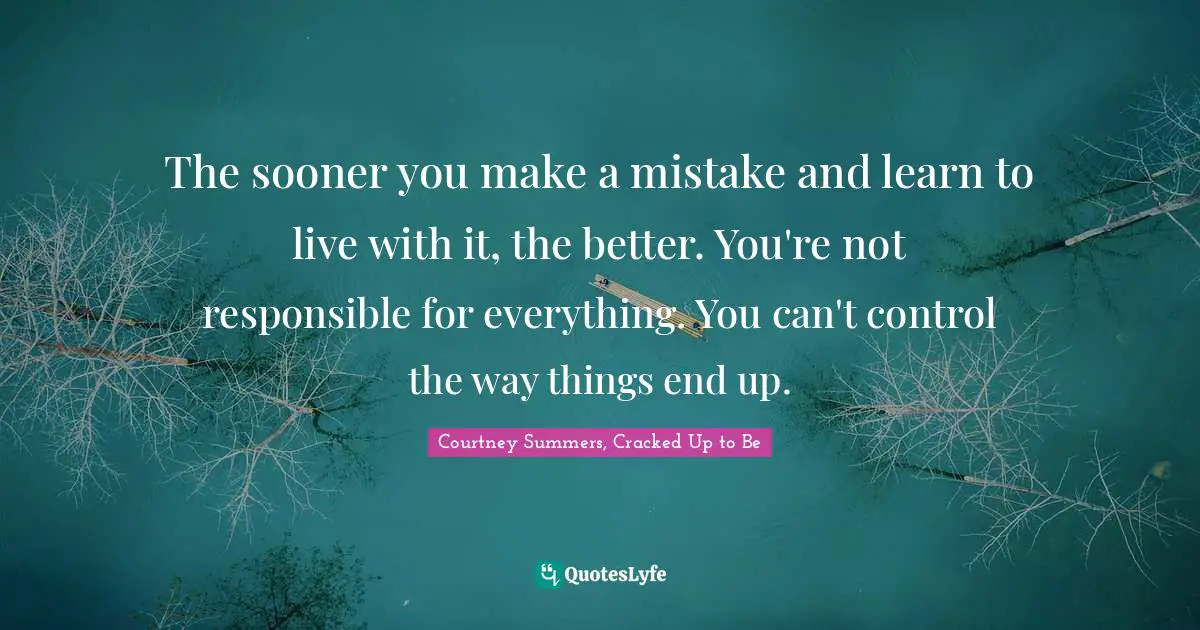 The sooner you make a mistake and learn to live with it, the better. You're not responsible for everything. You can't control the way things end up.