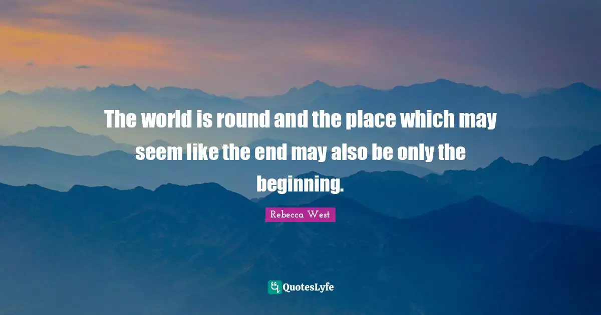 The world is round and the place which may seem like the end may also be only the beginning.