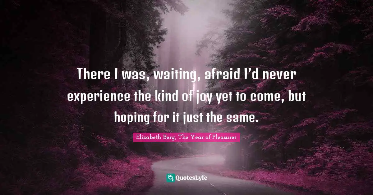 There I was, waiting, afraid I’d never experience the kind of joy yet to come, but hoping for it just the same.