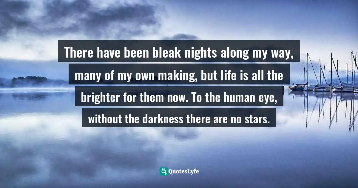 There have been bleak nights along my way, many of my own making, but life is all the brighter for them now. To the human eye, without the darkness there are no stars.