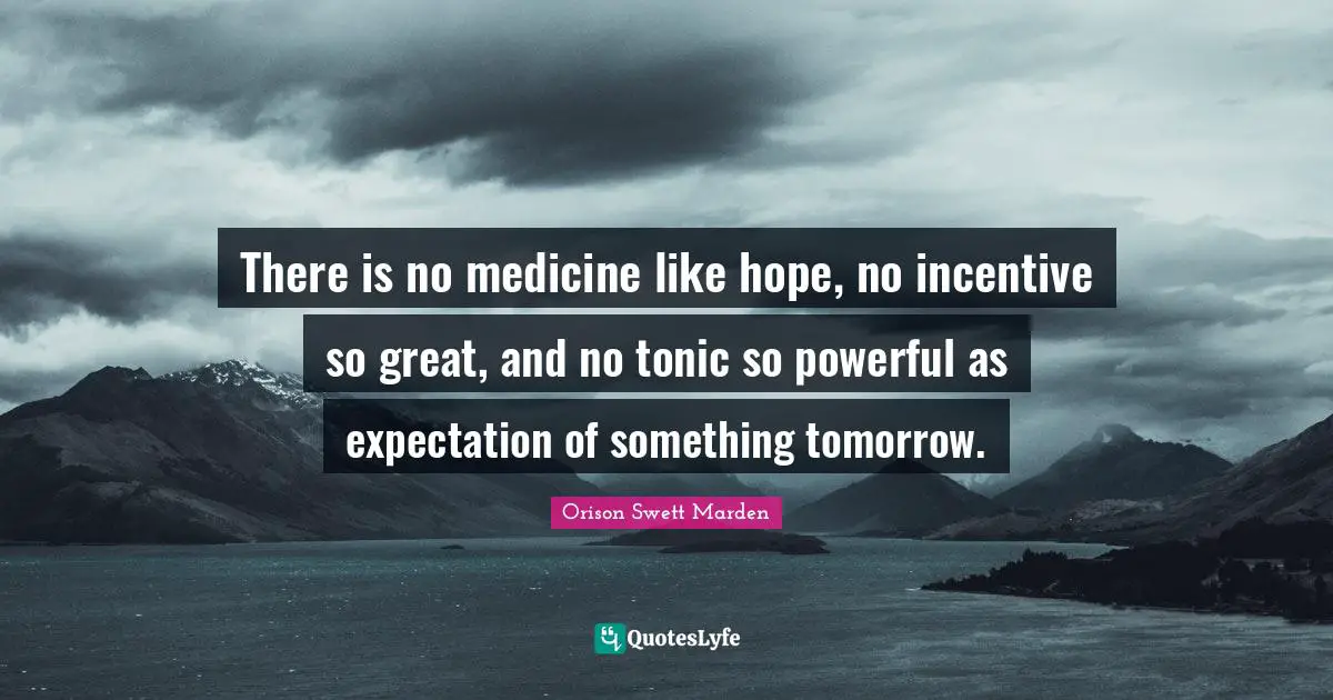 Orison Swett Marden Quotes: "There is no medicine like hope, no incentive so great, and no tonic so powerful as expectation of something tomorrow."