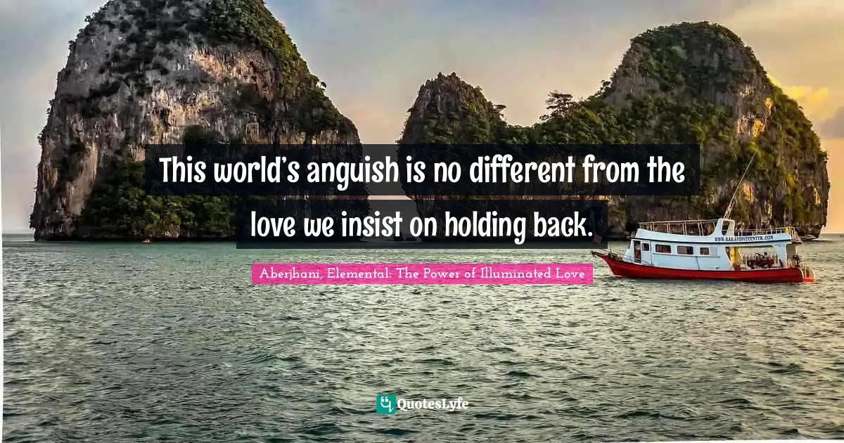 Aberjhani, Elemental: The Power of Illuminated Love Quotes: This world’s anguish is no different from the love we insist on holding back.