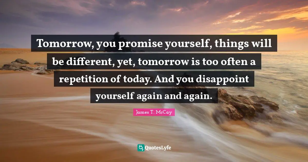 Dissapointment Quotes: "Tomorrow, you promise yourself, things will be different, yet, tomorrow is too often a repetition of today. And you disappoint yourself again and again."