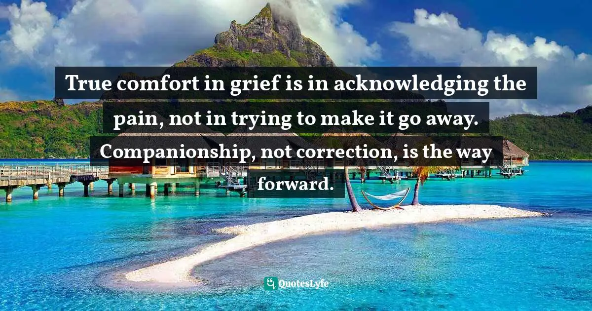 True comfort in grief is in acknowledging the pain, not in trying to make it go away. Companionship, not correction, is the way forward.