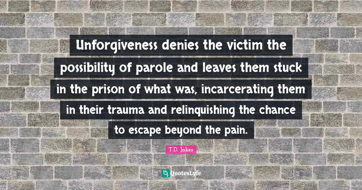 Unforgiveness denies the victim the possibility of parole and leaves them stuck in the prison of what was, incarcerating them in their trauma and relinquishing the chance to escape beyond the pain.