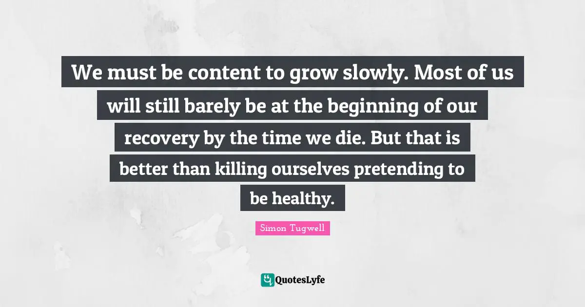 We must be content to grow slowly. Most of us will still barely be at the beginning of our recovery by the time we die. But that is better than killing ourselves pretending to be healthy.