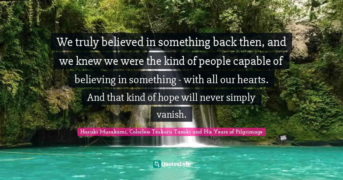 We truly believed in something back then, and we knew we were the kind of people capable of believing in something - with all our hearts. And that kind of hope will never simply vanish.
